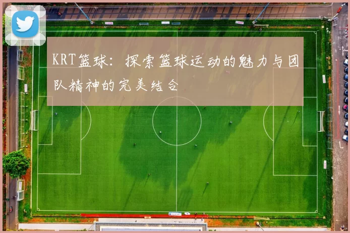 KRT篮球：探索篮球运动的魅力与团队精神的完美结合