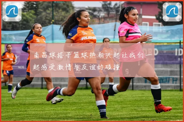 南昌球搭子篮球热潮兴起让我们一起感受激情与友谊的碰撞