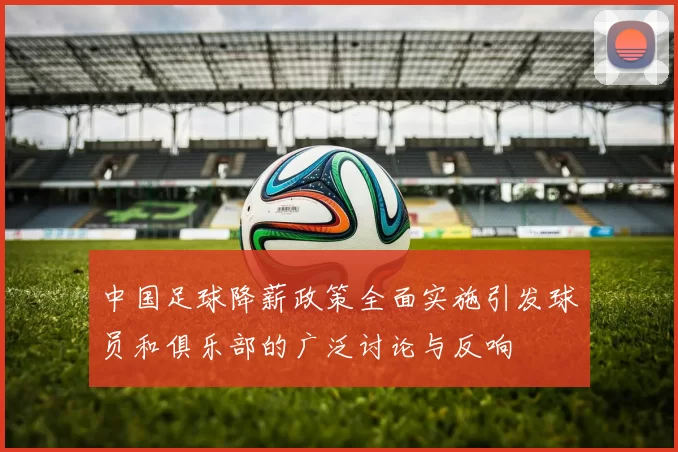 中国足球降薪政策全面实施引发球员和俱乐部的广泛讨论与反响