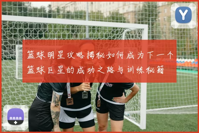 篮球明星攻略揭秘如何成为下一个篮球巨星的成功之路与训练秘籍
