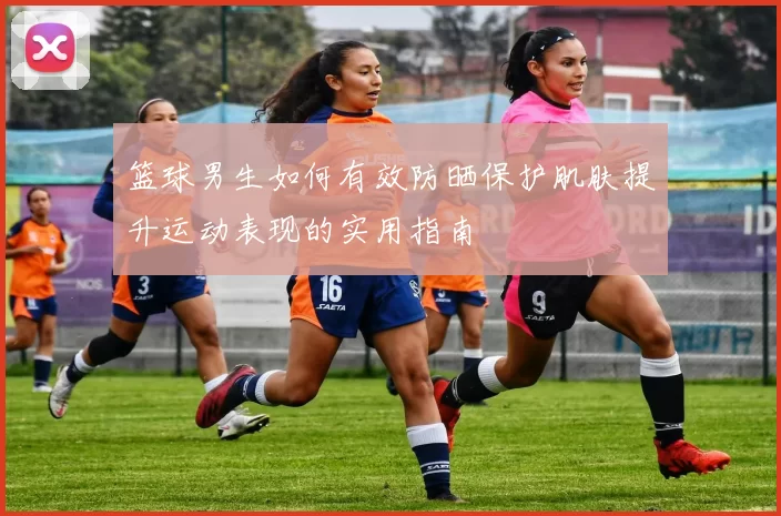 篮球男生如何有效防晒保护肌肤提升运动表现的实用指南