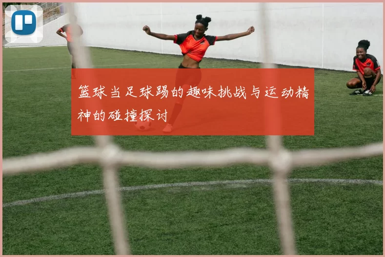 篮球当足球踢的趣味挑战与运动精神的碰撞探讨
